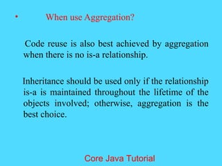 &bull; When use Aggregation?
Code reuse is also best achieved by aggregation
when there is no is-a relationship.
Inheritance should be used only if the relationship
is-a is maintained throughout the lifetime of the
objects involved; otherwise, aggregation is the
best choice.
Core Java Tutorial
 