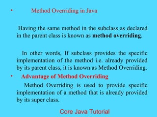 &bull; Method Overriding in Java
Having the same method in the subclass as declared
in the parent class is known as method overriding.
In other words, If subclass provides the specific
implementation of the method i.e. already provided
by its parent class, it is known as Method Overriding.
&bull; Advantage of Method Overriding
Method Overriding is used to provide specific
implementation of a method that is already provided
by its super class.
Core Java Tutorial
 
