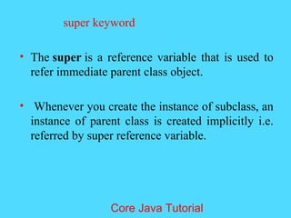 super keyword
&bull; The super is a reference variable that is used to
refer immediate parent class object.
&bull; Whenever you create the instance of subclass, an
instance of parent class is created implicitly i.e.
referred by super reference variable.
Core Java Tutorial
 