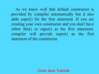 As we know well that default constructor is
provided by compiler automatically but it also
adds super() for the first statement .If you are
creating your own constructor and you don't have
either this() or super() as the first statement,
compiler will provide super() as the first
statement of the constructor.
Core Java Tutorial
 