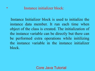 &bull; Instance initializer block:
Instance Initializer block is used to initialize the
instance data member. It run each time when
object of the class is created. The initialization of
the instance variable can be directly but there can
be performed extra operations while initilizing
the instance variable in the instance initializer
block.
Core Java Tutorial
 