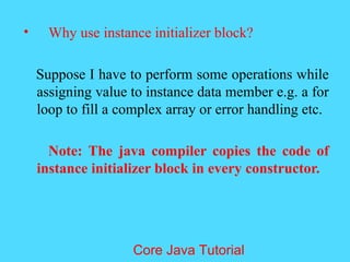 &bull; Why use instance initializer block?
Suppose I have to perform some operations while
assigning value to instance data member e.g. a for
loop to fill a complex array or error handling etc.
Note: The java compiler copies the code of
instance initializer block in every constructor.
Core Java Tutorial
 
