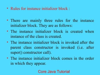 &bull; Rules for instance initializer block :
&bull; There are mainly three rules for the instance
initializer block. They are as follows:
&bull; The instance initializer block is created when
instance of the class is created.
&bull; The instance initializer block is invoked after the
parent class constructor is invoked (i.e. after
super() constructor call).
&bull; The instance initializer block comes in the order
in which they appear.
Core Java Tutorial
 
