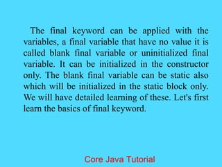 The final keyword can be applied with the
variables, a final variable that have no value it is
called blank final variable or uninitialized final
variable. It can be initialized in the constructor
only. The blank final variable can be static also
which will be initialized in the static block only.
We will have detailed learning of these. Let's first
learn the basics of final keyword.
Core Java Tutorial
 