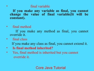 &bull; final variable
If you make any variable as final, you cannot
change the value of final variable(It will be
constant).
&bull; final method
If you make any method as final, you cannot
override it.
&bull; final class
If you make any class as final, you cannot extend it.
&bull; Is final method inherited?
&bull; Yes, final method is inherited but you cannot
override it.
Core Java Tutorial
 
