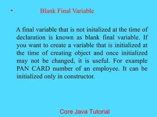 &bull; Blank Final Variable
A final variable that is not initalized at the time of
declaration is known as blank final variable. If
you want to create a variable that is initialized at
the time of creating object and once initialized
may not be changed, it is useful. For example
PAN CARD number of an employee. It can be
initialized only in constructor.
Core Java Tutorial
 