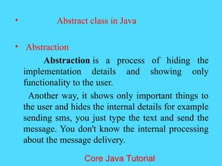 &bull; Abstract class in Java
&bull; Abstraction
Abstraction is a process of hiding the
implementation details and showing only
functionality to the user.
Another way, it shows only important things to
the user and hides the internal details for example
sending sms, you just type the text and send the
message. You don't know the internal processing
about the message delivery.
Core Java Tutorial
 
