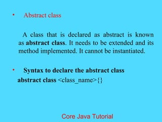 &bull; Abstract class
A class that is declared as abstract is known
as abstract class. It needs to be extended and its
method implemented. It cannot be instantiated.
&bull; Syntax to declare the abstract class
abstract class <class_name>{}
Core Java Tutorial
 