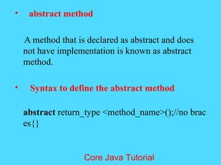 &bull; abstract method
A method that is declared as abstract and does
not have implementation is known as abstract
method.
&bull; Syntax to define the abstract method
abstract return_type <method_name>();//no brac
es{}
Core Java Tutorial
 