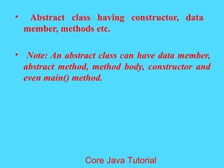 &bull; Abstract class having constructor, data
member, methods etc.
&bull; Note: An abstract class can have data member,
abstract method, method body, constructor and
even main() method.
Core Java Tutorial
 