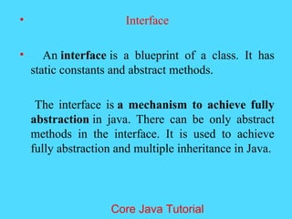 &bull; Interface
&bull; An interface is a blueprint of a class. It has
static constants and abstract methods.
The interface is a mechanism to achieve fully
abstraction in java. There can be only abstract
methods in the interface. It is used to achieve
fully abstraction and multiple inheritance in Java.
Core Java Tutorial
 