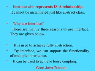 &bull; Interface also represents IS-A relationship.
It cannot be instantiated just like abstract class.
&bull; Why use Interface?
There are mainly three reasons to use interface.
They are given below.
&bull; It is used to achieve fully abstraction.
&bull; By interface, we can support the functionality
of multiple inheritance.
&bull; It can be used to achieve loose coupling.
Core Java Tutorial
 