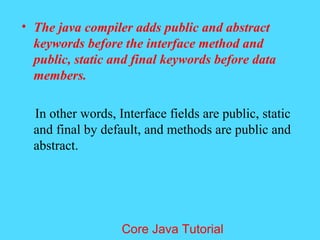 &bull; The java compiler adds public and abstract
keywords before the interface method and
public, static and final keywords before data
members.
In other words, Interface fields are public, static
and final by default, and methods are public and
abstract.
Core Java Tutorial
 