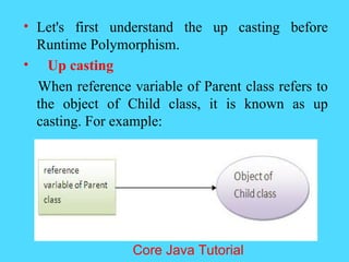 &bull; Let's first understand the up casting before
Runtime Polymorphism.
&bull; Up casting
When reference variable of Parent class refers to
the object of Child class, it is known as up
casting. For example:
Core Java Tutorial
 