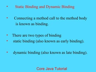 &bull; Static Binding and Dynamic Binding
&bull; Connecting a method call to the method body
is known as binding.
&bull; There are two types of binding
&bull; static binding (also known as early binding).
&bull; dynamic binding (also known as late binding).
Core Java Tutorial
 