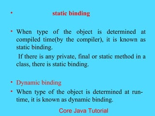 &bull; static binding
&bull; When type of the object is determined at
compiled time(by the compiler), it is known as
static binding.
If there is any private, final or static method in a
class, there is static binding.
&bull; Dynamic binding
&bull; When type of the object is determined at run-
time, it is known as dynamic binding.
Core Java Tutorial
 