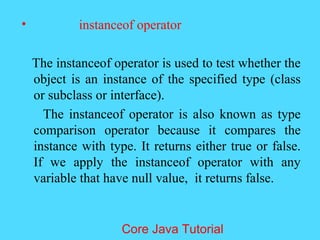 &bull; instanceof operator
The instanceof operator is used to test whether the
object is an instance of the specified type (class
or subclass or interface).
The instanceof operator is also known as type
comparison operator because it compares the
instance with type. It returns either true or false.
If we apply the instanceof operator with any
variable that have null value, it returns false.
Core Java Tutorial
 
