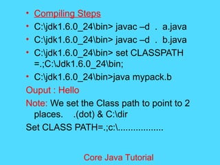 &bull; Compiling Steps
&bull; C:jdk1.6.0_24bin> javac &ndash;d . a.java
&bull; C:jdk1.6.0_24bin> javac &ndash;d . b.java
&bull; C:jdk1.6.0_24bin> set CLASSPATH
=.;C:Jdk1.6.0_24bin;
&bull; C:jdk1.6.0_24bin>java mypack.b
Ouput : Hello
Note: We set the Class path to point to 2
places. .(dot) & C:dir
Set CLASS PATH=.;c:..................
Core Java Tutorial
 