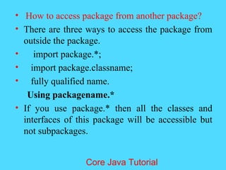 &bull; How to access package from another package?
&bull; There are three ways to access the package from
outside the package.
&bull; import package.*;
&bull; import package.classname;
&bull; fully qualified name.
Using packagename.*
&bull; If you use package.* then all the classes and
interfaces of this package will be accessible but
not subpackages.
Core Java Tutorial
 