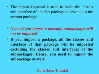 &bull; The import keyword is used to make the classes
and interface of another package accessible to the
current package.
&bull; Note: If you import a package, subpackages will
not be imported.
&bull; If you import a package, all the classes and
interface of that package will be imported
excluding the classes and interfaces of the
subpackages. Hence, you need to import the
subpackage as well.
Core Java Tutorial
 