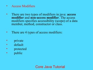 &bull; Access Modifiers
&bull; There are two types of modifiers in java: access
modifier and non-access modifier. The access
modifiers specifies accessibility (scope) of a data
member, method, constructor or class.
&bull; There are 4 types of access modifiers:
&bull; private
&bull; default
&bull; protected
&bull; public
Core Java Tutorial
 