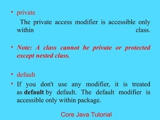 &bull; private
The private access modifier is accessible only
within class.
&bull; Note: A class cannot be private or protected
except nested class.
&bull; default
&bull; If you don't use any modifier, it is treated
as default by default. The default modifier is
accessible only within package.
Core Java Tutorial
 