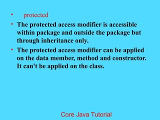 &bull; protected
&bull; The protected access modifier is accessible
within package and outside the package but
through inheritance only.
&bull; The protected access modifier can be applied
on the data member, method and constructor.
It can't be applied on the class.
Core Java Tutorial
 