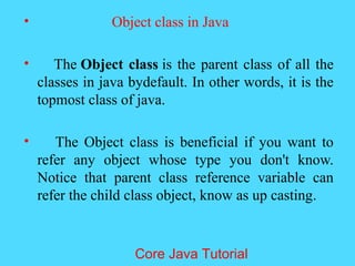 &bull; Object class in Java
&bull; The Object class is the parent class of all the
classes in java bydefault. In other words, it is the
topmost class of java.
&bull; The Object class is beneficial if you want to
refer any object whose type you don't know.
Notice that parent class reference variable can
refer the child class object, know as up casting.
Core Java Tutorial
 