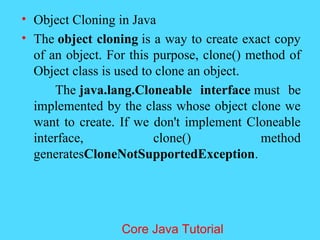 &bull; Object Cloning in Java
&bull; The object cloning is a way to create exact copy
of an object. For this purpose, clone() method of
Object class is used to clone an object.
The java.lang.Cloneable interface must be
implemented by the class whose object clone we
want to create. If we don't implement Cloneable
interface, clone() method
generatesCloneNotSupportedException.
Core Java Tutorial
 