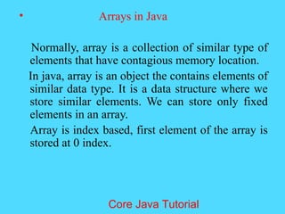 &bull; Arrays in Java
Normally, array is a collection of similar type of
elements that have contagious memory location.
In java, array is an object the contains elements of
similar data type. It is a data structure where we
store similar elements. We can store only fixed
elements in an array.
Array is index based, first element of the array is
stored at 0 index.
Core Java Tutorial
 