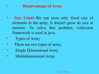 &bull; Disadvantage of Array
&bull; Size Limit: We can store only fixed size of
elements in the array. It doesn't grow its size at
runtime. To solve this problem, collection
framework is used in java.
&bull; Types of Array
&bull; There are two types of array.
&bull; Single Dimensional Array
&bull; Multidimensional Array
CoreJava Tutorial
 