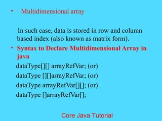 &bull; Multidimensional array
In such case, data is stored in row and column
based index (also known as matrix form).
&bull; Syntax to Declare Multidimensional Array in
java
dataType[][] arrayRefVar; (or)
dataType [][]arrayRefVar; (or)
dataType arrayRefVar[][]; (or)
dataType []arrayRefVar[];
Core Java Tutorial
 