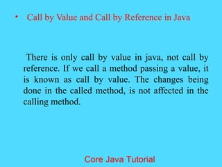 &bull; Call by Value and Call by Reference in Java
There is only call by value in java, not call by
reference. If we call a method passing a value, it
is known as call by value. The changes being
done in the called method, is not affected in the
calling method.
Core Java Tutorial
 