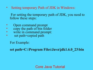 &bull; Setting temporary Path of JDK in Windows:
For setting the temporary path of JDK, you need to
follow these steps:
&bull; Open command prompt
&bull; copy the path of bin folder
&bull; write in command prompt:
&bull; set path=copied path
For Example:
set path=C:Program FilesJavajdk1.6.0_23bin
Core Java Tutorial
 