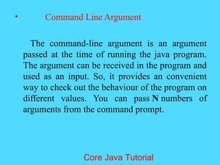 &bull; Command Line Argument
The command-line argument is an argument
passed at the time of running the java program.
The argument can be received in the program and
used as an input. So, it provides an convenient
way to check out the behaviour of the program on
different values. You can pass N numbers of
arguments from the command prompt.
Core Java Tutorial
 