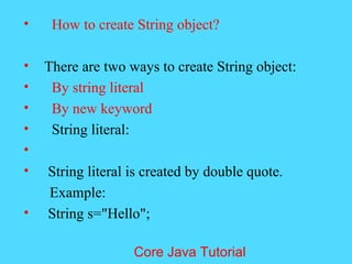 &bull; How to create String object?
&bull; There are two ways to create String object:
&bull; By string literal
&bull; By new keyword
&bull; String literal:
&bull;
&bull; String literal is created by double quote.
Example:
&bull; String s="Hello";
Core Java Tutorial
 