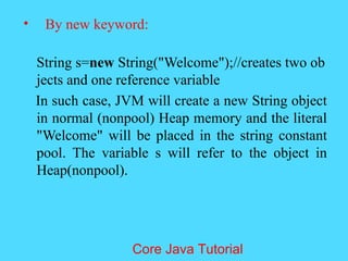&bull; By new keyword:
String s=new String("Welcome");//creates two ob
jects and one reference variable
In such case, JVM will create a new String object
in normal (nonpool) Heap memory and the literal
"Welcome" will be placed in the string constant
pool. The variable s will refer to the object in
Heap(nonpool).
Core Java Tutorial
 