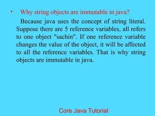 &bull; Why string objects are immutable in java?
Because java uses the concept of string literal.
Suppose there are 5 reference variables, all refers
to one object "sachin". If one reference variable
changes the value of the object, it will be affected
to all the reference variables. That is why string
objects are immutable in java.
Core Java Tutorial
 
