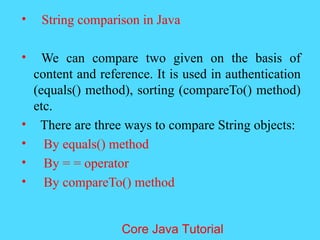 &bull; String comparison in Java
&bull; We can compare two given on the basis of
content and reference. It is used in authentication
(equals() method), sorting (compareTo() method)
etc.
&bull; There are three ways to compare String objects:
&bull; By equals() method
&bull; By = = operator
&bull; By compareTo() method
Core Java Tutorial
 
