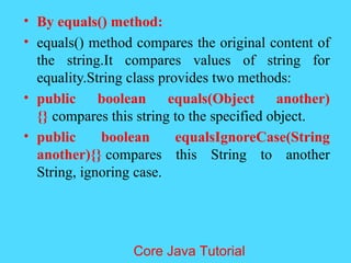 &bull; By equals() method:
&bull; equals() method compares the original content of
the string.It compares values of string for
equality.String class provides two methods:
&bull; public boolean equals(Object another)
{} compares this string to the specified object.
&bull; public boolean equalsIgnoreCase(String
another){} compares this String to another
String, ignoring case.
Core Java Tutorial
 