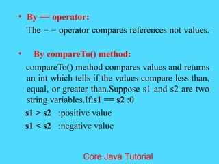 &bull; By == operator:
The = = operator compares references not values.
&bull; By compareTo() method:
compareTo() method compares values and returns
an int which tells if the values compare less than,
equal, or greater than.Suppose s1 and s2 are two
string variables.If:s1 == s2 :0
s1 > s2 :positive value
s1 < s2 :negative value
Core Java Tutorial
 