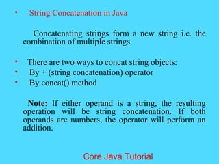 &bull; String Concatenation in Java
Concatenating strings form a new string i.e. the
combination of multiple strings.
&bull; There are two ways to concat string objects:
&bull; By + (string concatenation) operator
&bull; By concat() method
Note: If either operand is a string, the resulting
operation will be string concatenation. If both
operands are numbers, the operator will perform an
addition.
Core Java Tutorial
 