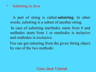 &bull; Substring in Java
A part of string is called substring. In other
words, substring is a subset of another string.
In case of substring startIndex starts from 0 and
endIndex starts from 1 or startIndex is inclusive
and endIndex is exclusive.
You can get substring from the given String object
by one of the two methods:
Core Java Tutorial
 