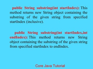 public String substring(int startIndex): This
method returns new String object containing the
substring of the given string from specified
startIndex (inclusive).
public String substring(int startIndex,int
endIndex): This method returns new String
object containing the substring of the given string
from specified startIndex to endIndex.
Core Java Tutorial
 