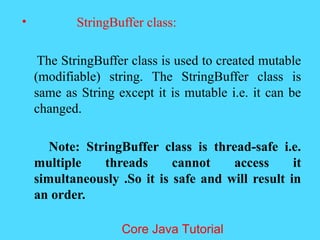 &bull; StringBuffer class:
The StringBuffer class is used to created mutable
(modifiable) string. The StringBuffer class is
same as String except it is mutable i.e. it can be
changed.
Note: StringBuffer class is thread-safe i.e.
multiple threads cannot access it
simultaneously .So it is safe and will result in
an order.
Core Java Tutorial
 