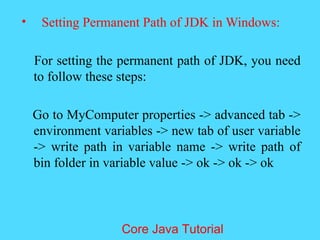 &bull; Setting Permanent Path of JDK in Windows:
For setting the permanent path of JDK, you need
to follow these steps:
Go to MyComputer properties -> advanced tab ->
environment variables -> new tab of user variable
-> write path in variable name -> write path of
bin folder in variable value -> ok -> ok -> ok
Core Java Tutorial
 
