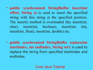 &bull; public synchronized StringBuffer insert(int
offset, String s): is used to insert the specified
string with this string at the specified position.
The insert() method is overloaded like insert(int,
char), insert(int, boolean), insert(int, int),
insert(int, float), insert(int, double) etc.
&bull; public synchronized StringBuffer replace(int
startIndex, int endIndex, String str): is used to
replace the string from specified startIndex and
endIndex.
Core Java Tutorial
 