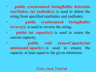 &bull; public synchronized StringBuffer delete(int
startIndex, int endIndex): is used to delete the
string from specified startIndex and endIndex.
&bull; public synchronized StringBuffer
reverse(): is used to reverse the string.
&bull; public int capacity(): is used to return the
current capacity.
&bull; public void ensureCapacity(int
minimumCapacity): is used to ensure the
capacity at least equal to the given minimum.
Core Java Tutorial
 