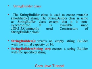 &bull; StringBuilder class:
&bull; The StringBuilder class is used to create mutable
(modifiable) string. The StringBuilder class is same
as StringBuffer class except that it is non-
synchronized. It is available since
JDK1.5.Commonly used Constructors of
StringBuilder class:
&bull; StringBuilder(): creates an empty string Builder
with the initial capacity of 16.
&bull; StringBuilder(String str): creates a string Builder
with the specified string.
Core Java Tutorial
 