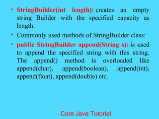&bull; StringBuilder(int length): creates an empty
string Builder with the specified capacity as
length.
&bull; Commonly used methods of StringBuilder class:
&bull; public StringBuilder append(String s): is used
to append the specified string with this string.
The append() method is overloaded like
append(char), append(boolean), append(int),
append(float), append(double) etc.
Core Java Tutorial
 